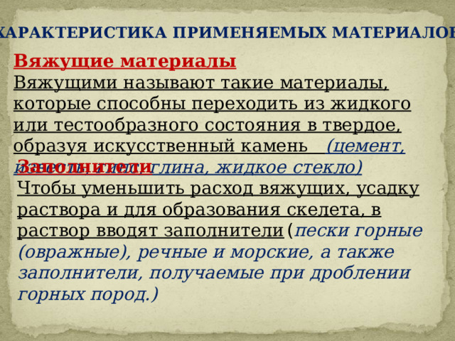 ХАРАКТЕРИСТИКА ПРИМЕНЯЕМЫХ МАТЕРИАЛОВ Вяжущие материалы Вяжущими называют такие материалы, которые способны переходить из жидкого или тестообразного состояния в твердое, образуя искусственный камень (цемент, известь, гипс, глина, жидкое стекло)   Заполнители Чтобы уменьшить расход вяжущих, усадку раствора и для образования скелета, в раствор вводят заполнители  ( пески горные (овражные), речные и морские, а также заполнители, получаемые при дроблении горных пород.)  