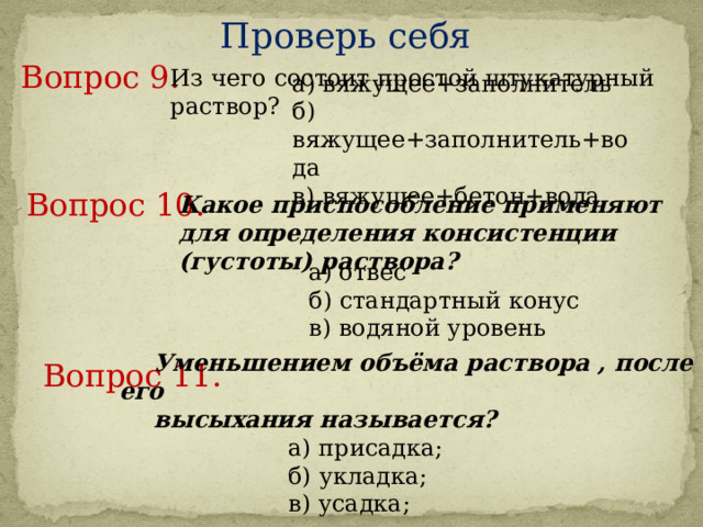 Проверь себя Вопрос 9.     Из чего состоит простой штукатурный раствор? а) вяжущее+заполнитель б) вяжущее+заполнитель+вода в) вяжущее+бетон+вода Вопрос 10.     Какое приспособление применяют для определения консистенции (густоты) раствора? а) отвес б) стандартный конус в) водяной уровень Вопрос 11.     Уменьшением объёма раствора , после его высыхания называется?  а) присадка;   б) укладка;   в) усадка; 