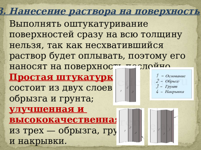 3. Нанесение раствора на поверхность Выполнять оштукатуривание поверхностей сразу на всю толщину нельзя, так как несхватившийся раствор будет оплывать, поэтому его наносят на поверхность послойно. Простая штукатурка  состоит из двух слоев — обрызга и грунта; улучшенная и высококачественная  из трех — обрызга, грунта и накрывки. 
