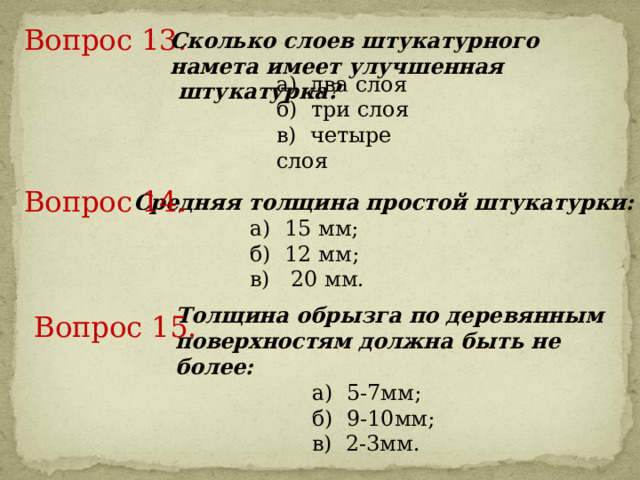 Вопрос 13.     Сколько слоев штукатурного намета имеет улучшенная  штукатурка? а) два слоя б) три слоя в) четыре слоя Вопрос 14.     Средняя толщина простой штукатурки:  а) 15 мм;  б) 12 мм;  в) 20 мм. Толщина обрызга по деревянным поверхностям должна быть не более:  а) 5-7мм;  б) 9-10мм;  в) 2-3мм. Вопрос 15.     