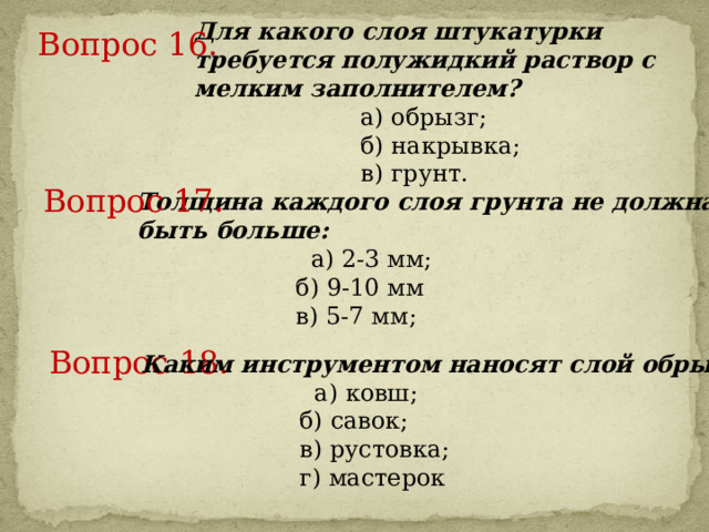 Для какого слоя штукатурки требуется полужидкий раствор с мелким заполнителем?  а) обрызг;   б) накрывка;   в) грунт. Вопрос 16.     Вопрос 17.     Толщина каждого слоя грунта не должна быть больше:  а) 2-3 мм;   б) 9-10 мм   в) 5-7 мм; Вопрос 18.     Каким инструментом наносят слой обрызга?  а) ковш;   б) савок;   в) рустовка;  г) мастерок  
