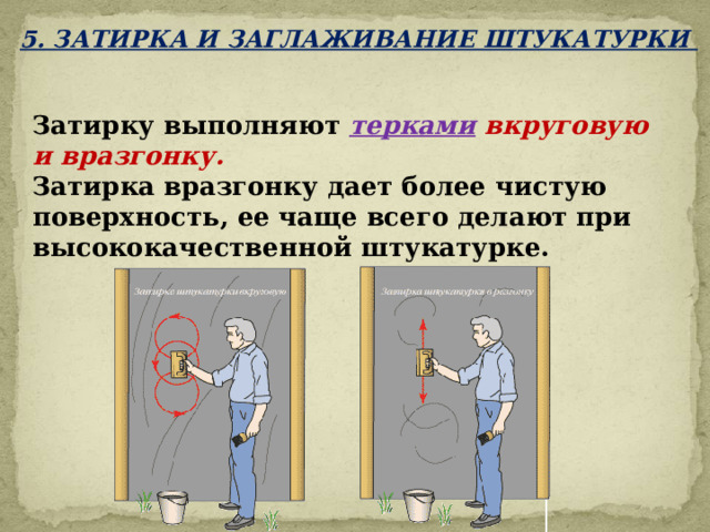5. ЗАТИРКА И ЗАГЛАЖИВАНИЕ ШТУКАТУРКИ Затирку выполняют терками вкруговую и вразгонку.  Затирка вразгонку дает более чистую поверхность, ее чаще всего делают при высококачественной штукатурке.   
