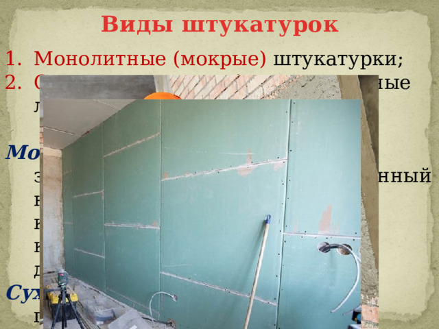 Виды штукатурок Монолитные (мокрые) штукатурки; Сухие штукатурки (гипсокартонные листы ГКЛ)  Мокрая штукатурка – это слой затвердевшего раствора, нанесенный на отделываемую поверхность, который служит для защиты конструкций и придания им декоративных свойств. Сухая штукатурка – облицовка поверхностей листами сухой штукатурки индустриального изготовления. 