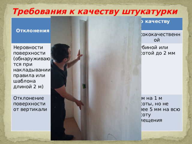 Требования к качеству штукатурки Отклонения Допустимые отклонения по качеству штукатурки простой Неровности поверхности (обнаруживаются при накладывании правила или шаблона длиной 2 м) улучшенной Не более трех неровностей глубиной или высотой до 5 мм Отклонение поверхности от вертикали высококачественной Не более двух неровностей до 3 мм 15 мм на высоту помещения Глубиной или высотой до 2 мм 2 мм на 1 м высоты, но не более 10 мм на всю высоту помещения 1 мм на 1 м высоты, но не более 5 мм на всю высоту помещения 