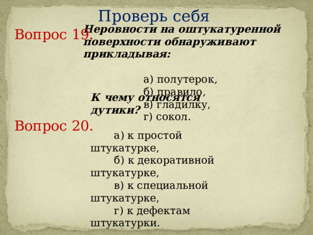 Проверь себя Неровности на оштукатуренной поверхности обнаруживают прикладывая:         а) полутерок,    б) правило,    в) гладилку,    г) сокол. Вопрос 19.     К чему относятся дутики?       а) к простой штукатурке,    б) к декоративной штукатурке,         в) к специальной штукатурке,     г) к дефектам штукатурки. Вопрос 20.     