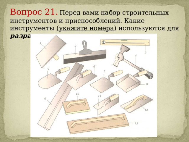 Вопрос 21.  Перед вами набор строительных инструментов и приспособлений. Какие инструменты (укажите номера ) используются для разравнивания раствора на поверхности.     