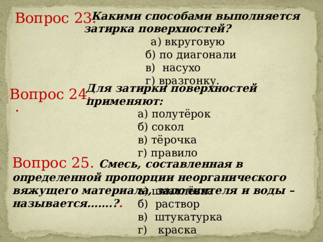 Вопрос 23.      Какими способами выполняется затирка поверхностей?   а) вкруговую   б) по диагонали   в) насухо   г) вразгонку. Для затирки поверхностей применяют:  а) полутёрок  б) сокол  в) тёрочка    г) правило Вопрос 24.     .     Вопрос 25.  Смесь, составленная в определенной пропорции неорганического вяжущего материала, заполнителя и воды – называется…….? .       а) шпатлёвка  б) раствор  в) штукатурка    г) краска 