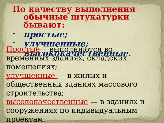По качеству выполнения обычные штукатурки бывают: простые; улучшенные; высококачественные.  Простые — выполняются во временных зданиях, складских помещениях; улучшенные — в жилых и общественных зданиях массового строительства; высококачественные  — в зданиях и сооружениях по индивидуальным проектам. 