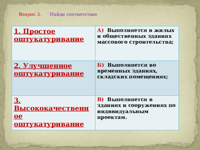 Вопрос 3. Найди соответствие    1. Простое оштукатуривание А) Выполняется в жилых и общественных зданиях массового строительства; 2. Улучшенное оштукатуривание Б) Выполняется во временных зданиях, складских помещениях; 3. Высококачественное оштукатуривание В) Выполняется в зданиях и сооружениях по индивидуальным проектам. 