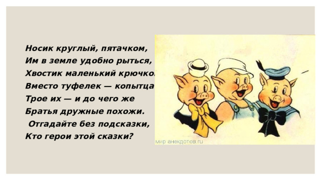 Носик круглый, пятачком, Им в земле удобно рыться, Хвостик маленький крючком, Вместо туфелек — копытца. Трое их — и до чего же Братья дружные похожи.  Отгадайте без подсказки, Кто герои этой сказки? 