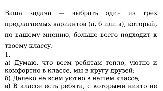 Ваша задача — выбрать один из трех предлагаемых вариантов (а, б или в), который, по вашему мнению, больше всего подходит к твоему классу. 1. а) Думаю, что всем ребятам тепло, уютно и комфортно в классе, мы в кругу друзей; б) Далеко не всем уютно в нашем классе; в) В классе есть ребята, с которыми никто не дружит.   