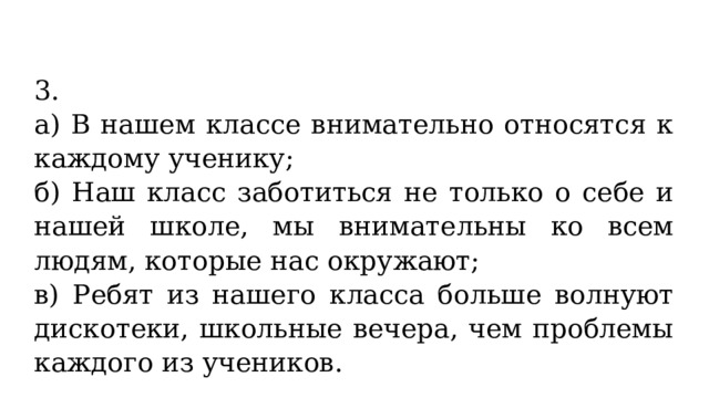 3. а) В нашем классе внимательно относятся к каждому ученику; б) Наш класс заботиться не только о себе и нашей школе, мы внимательны ко всем людям, которые нас окружают; в) Ребят из нашего класса больше волнуют дискотеки, школьные вечера, чем проблемы каждого из учеников. 