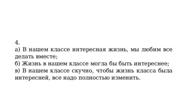 4. а) В нашем классе интересная жизнь, мы любим все делать вместе; б) Жизнь в нашем классе могла бы быть интереснее; в) В нашем классе скучно, чтобы жизнь класса была интересней, все надо полностью изменить. 