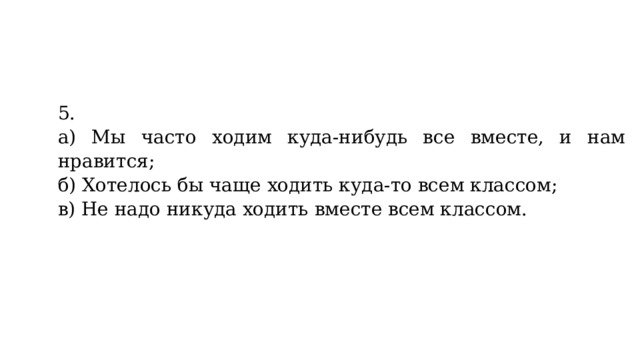 5. а) Мы часто ходим куда-нибудь все вместе, и нам это нравится; б) Хотелось бы чаще ходить куда-то всем классом; в) Не надо никуда ходить вместе всем классом.   
