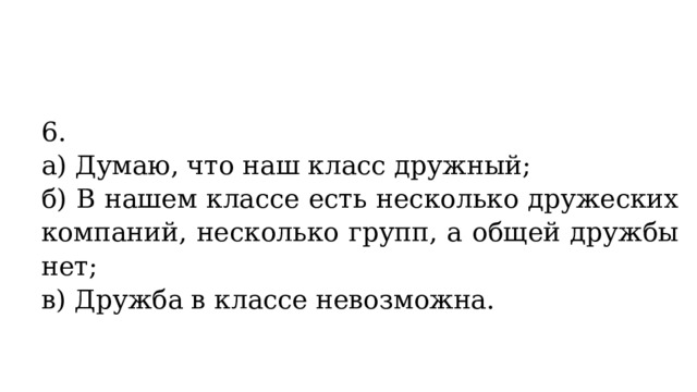 6. а) Думаю, что наш класс дружный; б) В нашем классе есть несколько дружеских компаний, несколько групп, а общей дружбы нет; в) Дружба в классе невозможна. 