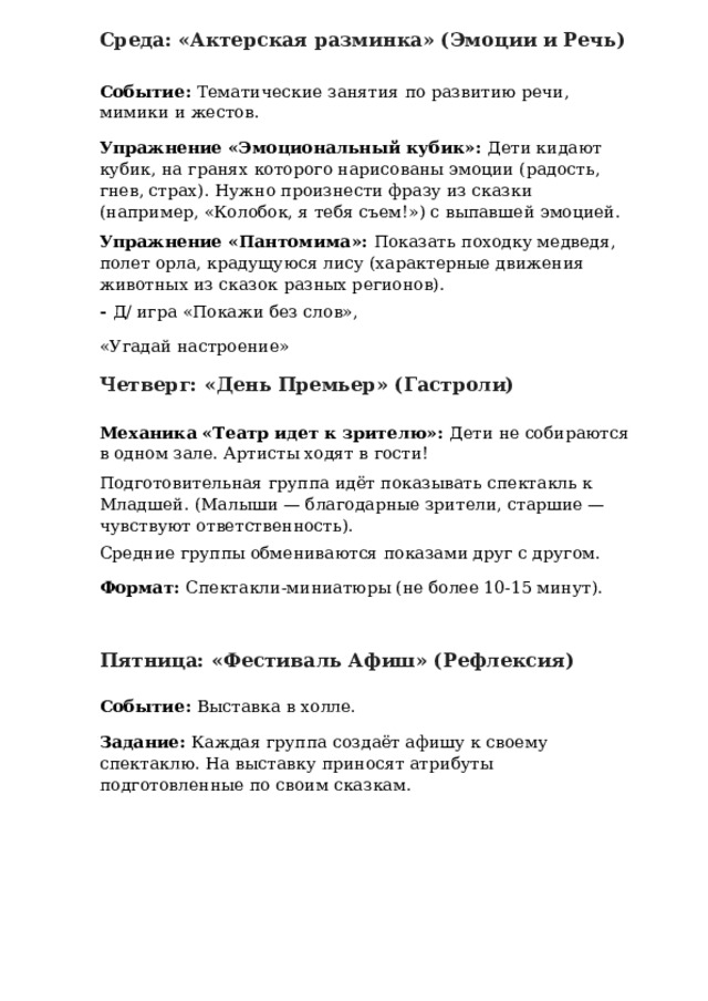 Среда: «Актерская разминка» (Эмоции и Речь) Событие: Тематические занятия по развитию речи, мимики и жестов. Упражнение «Эмоциональный кубик»: Дети кидают кубик, на гранях которого нарисованы эмоции (радость, гнев, страх). Нужно произнести фразу из сказки (например, «Колобок, я тебя съем!») с выпавшей эмоцией. Упражнение «Пантомима»: Показать походку медведя, полет орла, крадущуюся лису (характерные движения животных из сказок разных регионов). - Д/ игра «Покажи без слов», «Угадай настроение» Четверг: «День Премьер» (Гастроли) Механика «Театр идет к зрителю»: Дети не собираются в одном зале. Артисты ходят в гости! Подготовительная группа идёт показывать спектакль к Младшей. (Малыши — благодарные зрители, старшие — чувствуют ответственность). Средние группы обмениваются показами друг с другом. Формат: Спектакли-миниатюры (не более 10-15 минут). Пятница: «Фестиваль Афиш» (Рефлексия) Событие: Выставка в холле. Задание: Каждая группа создаёт афишу к своему спектаклю. На выставку приносят атрибуты подготовленные по своим сказкам. 