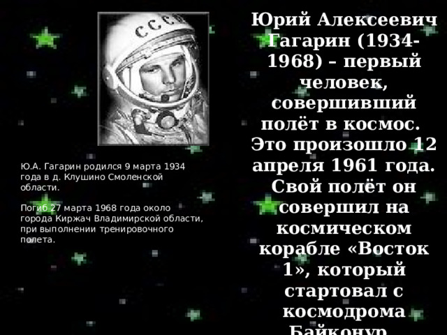 Юрий Алексеевич Гагарин (1934-1968) – первый человек, совершивший полёт в космос. Это произошло 12 апреля 1961 года. Свой полёт он совершил на космическом корабле «Восток 1», который стартовал с космодрома Байконур. Ю.А. Гагарин  родился 9 марта 1934 года в д. Клушино Смоленской области. Погиб 27 марта 1968 года около города Киржач Владимирской области, при выполнении тренировочного полета. 