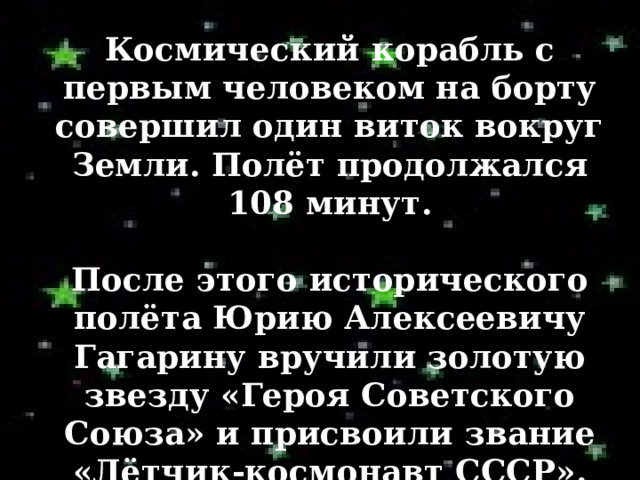 Космический корабль с первым человеком на борту совершил один виток вокруг Земли. Полёт продолжался 108 минут.  После этого исторического полёта Юрию Алексеевичу Гагарину вручили золотую звезду «Героя Советского Союза» и присвоили звание «Лётчик-космонавт СССР». 