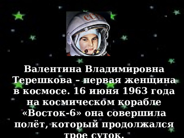 Валентина Владимировна Терешкова – первая женщина в космосе. 16 июня 1963  года на космическом корабле «Восток-6» она совершила полёт, который продолжался трое суток. 