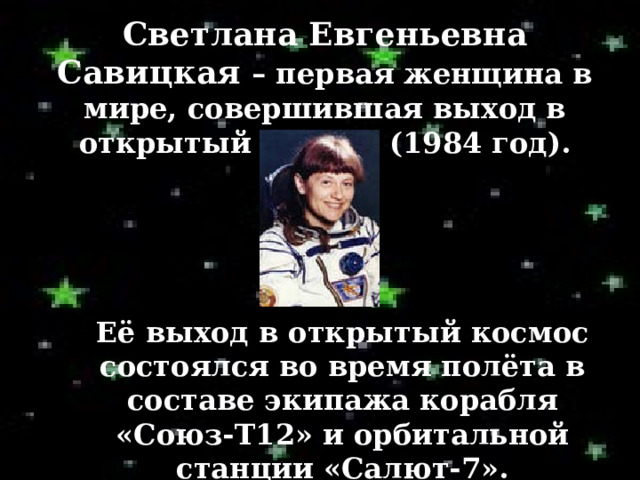 Светлана Евгеньевна Савицкая – первая женщина в мире, совершившая выход в открытый космос (1984 год). Её  выход в открытый космос состоялся во время полёта в составе экипажа корабля «Союз-Т12» и орбитальной станции «Салют-7». 
