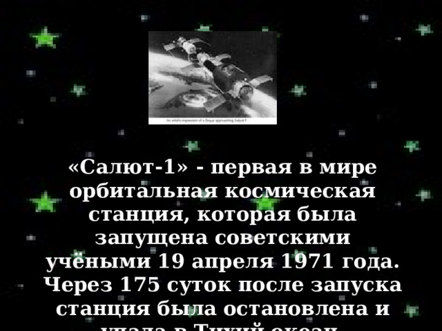 «Салют-1» - первая в мире орбитальная космическая станция, которая была запущена советскими учёными 19 апреля 1971 года. Через 175 суток после запуска станция была остановлена и упала в Тихий океан. 