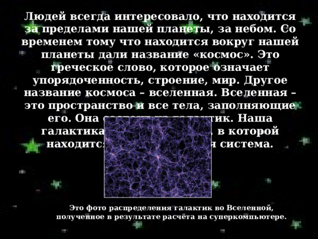 Людей всегда интересовало, что находится за пределами нашей планеты, за небом. Со временем тому что находится вокруг нашей планеты дали название «космос». Это греческое слово, которое означает упорядоченность, строение, мир. Другое название космоса – вселенная. Вселенная – это пространство и все тела, заполняющие его. Она состоит из галактик. Наша галактика – Млечный путь, в которой находится наша солнечная система.  Это фото распределения галактик во Вселенной, полученное в результате расчёта на суперкомпьютере. 