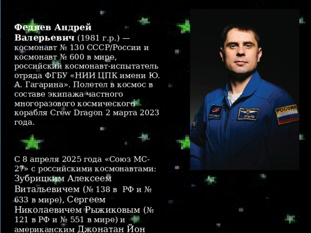  Федяев Андрей Валерьевич  (1981 г.р.) — космонавт № 130 СССР/России и космонавт № 600 в мире, российский космонавт-испытатель отряда ФГБУ «НИИ ЦПК имени Ю. А. Гагарина». Полетел в космос в составе экипажа частного многоразового космического корабля Crew Dragon 2 марта 2023 года. С 8 апреля 2025 года «Союз МС-27» с российскими космонавтами: Зубрицким Алексеем Витальевичем ( № 138 в РФ и № 633 в мире), Сергеем Николаевичем Рыжиковым ( № 121 в РФ и № 551 в мире) и американским Джонатан Йон Ким (№ 372 в США и № 634 в мире) находится в космосе. 
