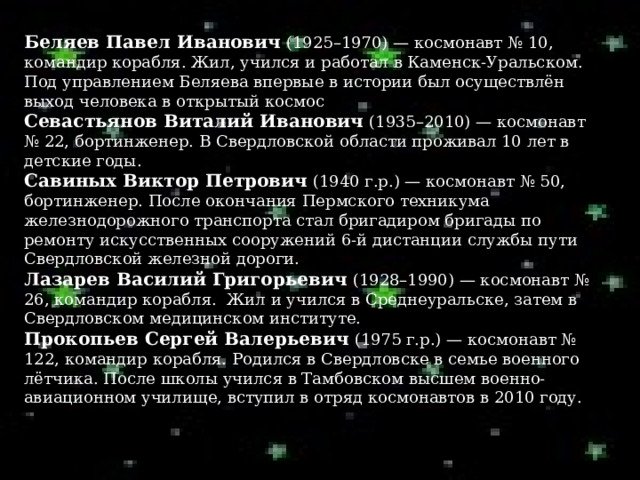 Беляев Павел Иванович  (1925–1970) — космонавт № 10, командир корабля. Жил, учился и работал в Каменск-Уральском. Под управлением Беляева впервые в истории был осуществлён выход человека в открытый космос Севастьянов Виталий Иванович  (1935–2010) — космонавт № 22, бортинженер. В Свердловской области проживал 10 лет в детские годы.  Савиных Виктор Петрович  (1940 г.р.) — космонавт № 50, бортинженер. После окончания Пермского техникума железнодорожного транспорта стал бригадиром бригады по ремонту искусственных сооружений 6-й дистанции службы пути Свердловской железной дороги. Лазарев Василий Григорьевич  (1928–1990) — космонавт № 26, командир корабля.  Жил и учился в Среднеуральске, затем в Свердловском медицинском институте. Прокопьев Сергей Валерьевич  (1975 г.р.) — космонавт № 122, командир корабля. Родился в Свердловске в семье военного лётчика. После школы учился в Тамбовском высшем военно-авиационном училище, вступил в отряд космонавтов в 2010 году.   