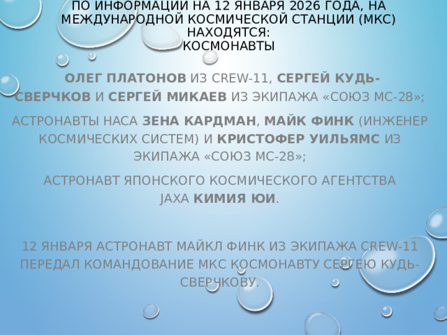 ПО ИНФОРМАЦИИ НА 12 ЯНВАРЯ 2026 ГОДА, НА МЕЖДУНАРОДНОЙ КОСМИЧЕСКОЙ СТАНЦИИ (МКС) НАХОДЯТСЯ:  КОСМОНАВТЫ   ОЛЕГ ПЛАТОНОВ  ИЗ CREW-11,  СЕРГЕЙ КУДЬ-СВЕРЧКОВ  И  СЕРГЕЙ МИКАЕВ  ИЗ ЭКИПАЖА «СОЮЗ МС-28»; АСТРОНАВТЫ НАСА  ЗЕНА КАРДМАН ,  МАЙК ФИНК  (ИНЖЕНЕР КОСМИЧЕСКИХ СИСТЕМ) И  КРИСТОФЕР УИЛЬЯМС  ИЗ ЭКИПАЖА «СОЮЗ МС-28»; АСТРОНАВТ ЯПОНСКОГО КОСМИЧЕСКОГО АГЕНТСТВА JAXA  КИМИЯ ЮИ .   12 ЯНВАРЯ АСТРОНАВТ МАЙКЛ ФИНК ИЗ ЭКИПАЖА CREW-11 ПЕРЕДАЛ КОМАНДОВАНИЕ МКС КОСМОНАВТУ СЕРГЕЮ КУДЬ-СВЕРЧКОВУ. 