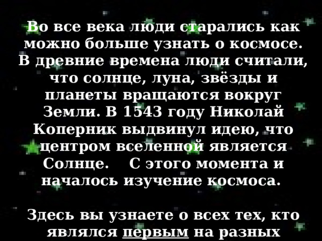 Во все века люди старались как можно больше узнать о космосе. В древние времена люди считали, что солнце, луна, звёзды и планеты вращаются вокруг Земли. В 1543 году Николай Коперник выдвинул идею, что центром вселенной является Солнце. С этого момента и началось изучение космоса.  Здесь вы узнаете о всех тех, кто являлся первым на разных этапах исследования космоса. 
