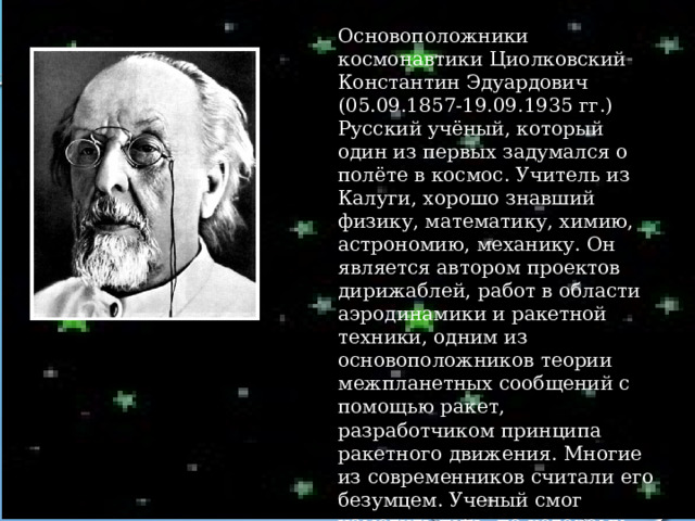 Основоположники космонавтики Циолковский Константин Эдуардович (05.09.1857-19.09.1935 гг.) Русский учёный, который один из первых задумался о полёте в космос. Учитель из Калуги, хорошо знавший физику, математику, химию, астрономию, механику. Он является автором проектов дирижаблей, работ в области аэродинамики и ракетной техники, одним из основоположников теории межпланетных сообщений с помощью ракет, разработчиком принципа ракетного движения. Многие из современников считали его безумцем. Ученый смог наметить путь, по которому человечество вышло в космос. 