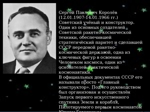 Сергей Павлович Королёв (12.01.1907-14.01.1966 гг.) Советский учёный и конструктор. Один из основных создателей Советской ракетно-космической техники, обеспечившей стратегический паритет и сделавшей СССР передовой ракетно-космической державой, одна из ключевых фигур в освоении Человеком космоса, один из основателей практической космонавтики. В официальных документах СССР его называли просто «Главный конструктор». Под его руководством был организован и осуществлён Запуск первого искусственного спутника Земли и корабля, Пилотируемого первым космонавтом Юрием Гагариным. 