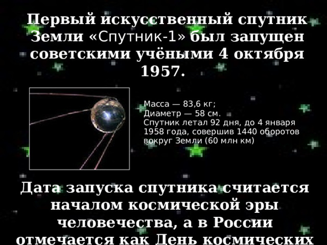 Первый искусственный спутник Земли « Спутник- 1»  был запущен советскими учёными 4 октября 1957.  Масса — 83,6 кг; Диаметр — 58 см. Спутник летал 92 дня, до 4 января 1958 года, совершив 1440 оборотов вокруг Земли (60 млн км) ‏ Дата запуска спутника считается началом космической эры человечества, а в России отмечается как День космических войск. 