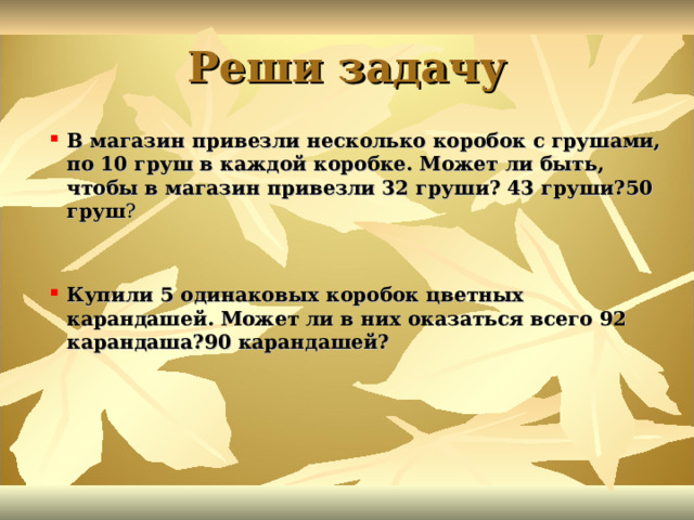 Реши задачу В магазин привезли несколько коробок с грушами, по 10 груш в каждой коробке. Может ли быть, чтобы в магазин привезли 32 груши? 43 груши?50 груш ?  Купили 5 одинаковых коробок цветных карандашей. Может ли в них оказаться всего 92 карандаша?90 карандашей? 