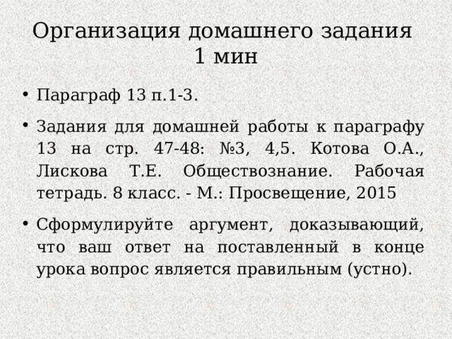 Организация домашнего задания  1 мин Параграф 13 п.1-3. Задания для домашней работы к параграфу 13 на стр. 47-48: №3, 4,5. Котова О.А., Лискова Т.Е. Обществознание. Рабочая тетрадь. 8 класс. - М.: Просвещение, 2015 Сформулируйте аргумент, доказывающий, что ваш ответ на поставленный в конце урока вопрос является правильным (устно). 