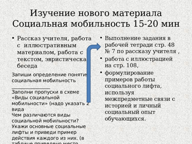Изучение нового материала  Социальная мобильность 15-20 мин Рассказ учителя, работа с иллюстративным материалом, работа с текстом, эвристическая беседа Выполнение задания в рабочей тетради стр. 48 № 7 по рассказу учителя , работа с иллюстрацией на стр. 108, формулирование примеров работы социального лифта, используя межпредметные связи с историей и личный социальный опыт обучающихся. Запиши определение понятия: социальная мобильность ________________ Заполни пропуски в схеме «Виды социальной мобильности» (надо указать 2 вида Чем различаются виды социальной мобильности? Укажи основные социальные лифты и приведи пример действия каждого из них. (в таблице приведено место только для 2 лифтов) 