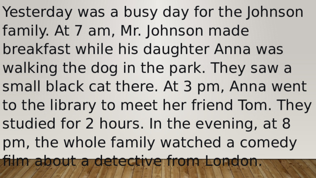 Yesterday was a busy day for the Johnson family. At 7 am, Mr. Johnson made breakfast while his daughter Anna was walking the dog in the park. They saw a small black cat there. At 3 pm, Anna went to the library to meet her friend Tom. They studied for 2 hours. In the evening, at 8 pm, the whole family watched a comedy film about a detective from London. 