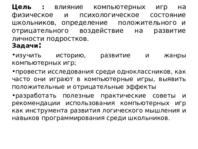 Цель : влияние компьютерных игр на физическое и психологическое состояние школьников, определение положительного и отрицательного воздействие на развитие личности подростков. Задачи : изучить историю, развитие и жанры компьютерных игр; провести исследования среди одноклассников, как часто они играют в компьютерные игры, выявить положительные и отрицательные эффекты разработать полезные практические советы и рекомендации использования компьютерных игр как инструмента развития логического мышления и навыков программирования среди школьников.  