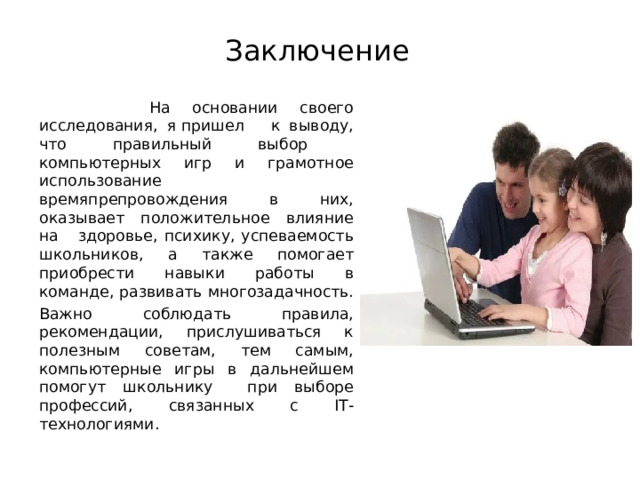Заключение  На основании своего исследования, я пришел к выводу, что правильный выбор компьютерных игр и грамотное использование времяпрепровождения в них, оказывает положительное влияние на здоровье, психику, успеваемость школьников, а также помогает приобрести навыки работы в команде, развивать многозадачность. Важно соблюдать правила, рекомендации, прислушиваться к полезным советам, тем самым, компьютерные игры в дальнейшем помогут школьнику при выборе профессий, связанных с IT -технологиями. 