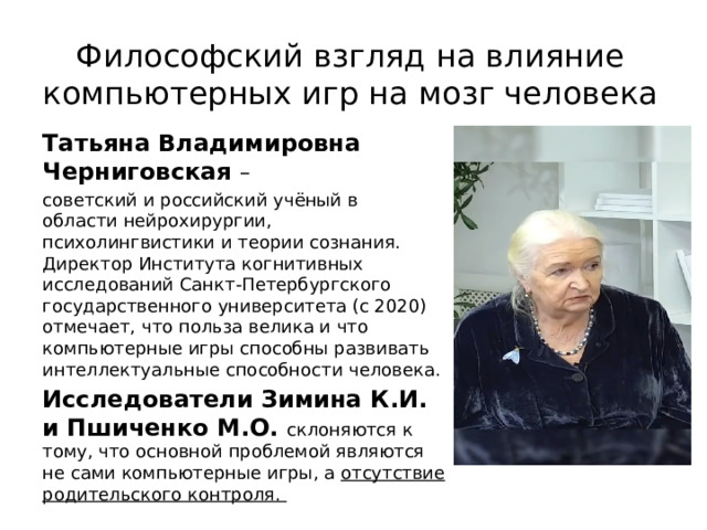  Философский взгляд на влияние компьютерных игр на мозг человека   Татьяна Владимировна Черниговская  – советский и российский учёный в области нейрохирургии, психолингвистики и теории сознания. Директор Института когнитивных исследований Санкт-Петербургского государственного университета (с 2020) отмечает, что польза велика и что компьютерные игры способны развивать интеллектуальные способности человека. Исследователи Зимина К.И. и Пшиченко М.О. склоняются к тому, что основной проблемой являются не сами компьютерные игры, а отсутствие родительского контроля. 