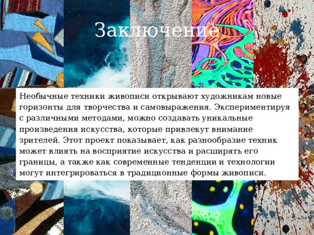 Заключение Необычные техники живописи открывают художникам новые горизонты для творчества и самовыражения. Экспериментируя с различными методами, можно создавать уникальные произведения искусства, которые привлекут внимание зрителей. Этот проект показывает, как разнообразие техник может влиять на восприятие искусства и расширять его границы, а также как современные тенденции и технологии могут интегрироваться в традиционные формы живописи. 