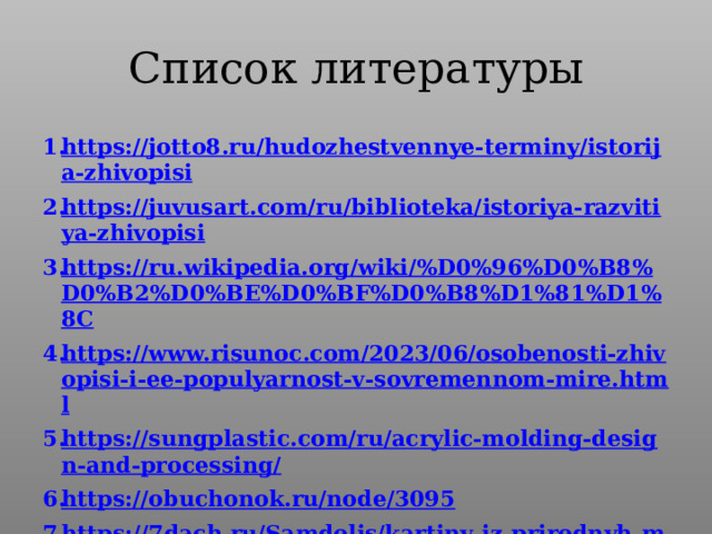 Список литературы https://jotto8.ru/hudozhestvennye-terminy/istorija-zhivopisi https://juvusart.com/ru/biblioteka/istoriya-razvitiya-zhivopisi https://ru.wikipedia.org/wiki/%D0%96%D0%B8%D0%B2%D0%BE%D0%BF%D0%B8%D1%81%D1%8C https://www.risunoc.com/2023/06/osobenosti-zhivopisi-i-ee-populyarnost-v-sovremennom-mire.html https://sungplastic.com/ru/acrylic-molding-design-and-processing/ https://obuchonok.ru/node/3095 https://7dach.ru/Samdolis/kartiny-iz-prirodnyh-materialov-eto-kruto-245876.html https://fun-a-day.com/preschool-art-with-watercolors/ https:// en.wikipedia.org/wiki/Blacklight_poster 10. https://dzen.ru/list/education/tekstilnaia-zhivopis 