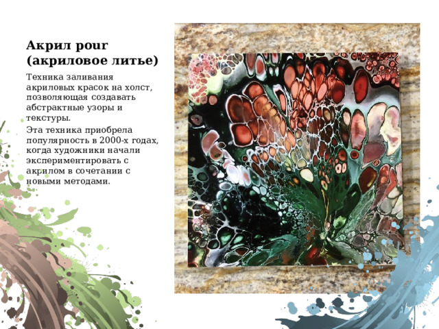 Акрил pour  (акриловое литье) Техника заливания акриловых красок на холст, позволяющая создавать абстрактные узоры и текстуры. Эта техника приобрела популярность в 2000-х годах, когда художники начали экспериментировать с акрилом в сочетании с новыми методами. 