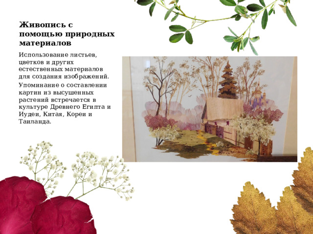 Живопись с помощью природных материалов Использование листьев, цветков и других естественных материалов для создания изображений. Упоминание о составлении картин из высушенных растений встречается в культуре Древнего Египта и Иудеи, Китая, Кореи и Таиланда. 