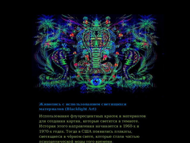 Живопись с использованием светящихся материалов (Blacklight Art) Использование флуоресцентных красок и материалов для создания картин, которые светятся в темноте. История этого направления начинается в 1960-х и 1970-х годах. Тогда в США появились плакаты, светящиеся в чёрном свете, которые стали частью психоделической моды того времени . 
