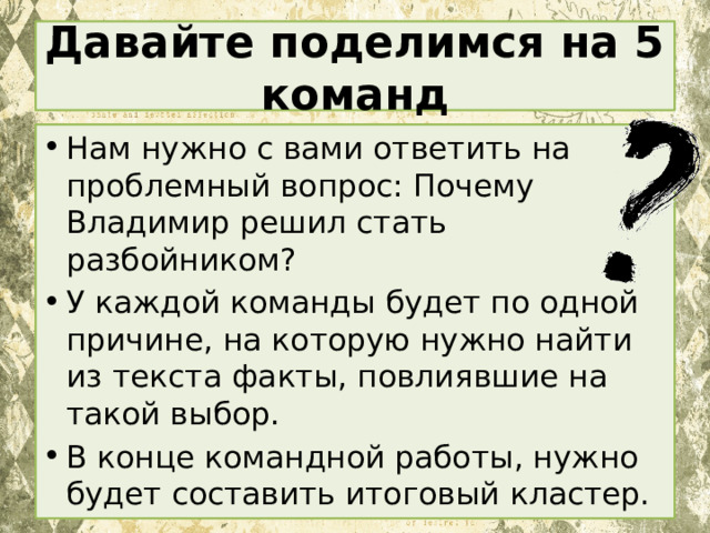 Давайте поделимся на 5 команд Нам нужно с вами ответить на проблемный вопрос: Почему Владимир решил стать разбойником? У каждой команды будет по одной причине, на которую нужно найти из текста факты, повлиявшие на такой выбор. В конце командной работы, нужно будет составить итоговый кластер. 