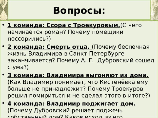 Вопросы: 1 команда: Ссора с Троекуровым. (С чего начинается роман? Почему помещики поссорились?) 2 команда: Смерть отца. (Почему беспечная жизнь Владимира в Санкт-Петербурге заканчивается? Почему А. Г. Дубровский сошел с ума?) 3 команда: Владимира выгоняют из дома. (Как Владимир понимает, что Кистенёвка ему больше не принадлежит? Почему Троекуров решил помириться и не сделал этого в итоге?) 4 команда: Владимир поджигает дом. (Почему Дубровский решает поджечь собственный дом? Каков исход из его действий?) 5 команда: Скрывается от полиции. (Почему Дубровский вынужден прятаться? Какие версии существовали о причинах пожара?) 