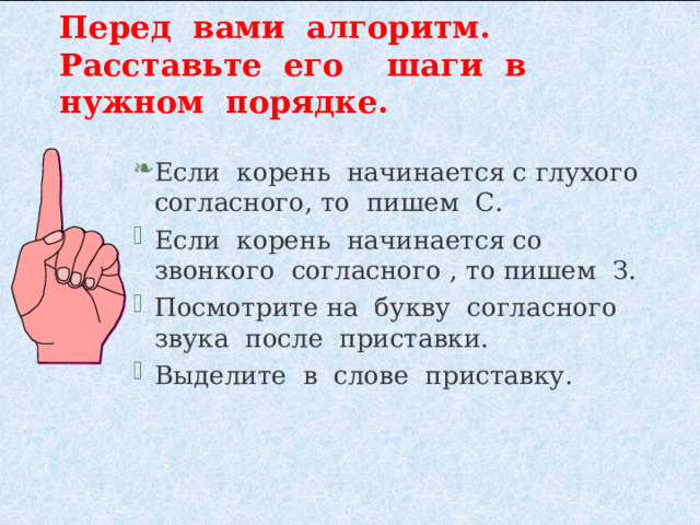 Перед вами алгоритм. Расставьте его шаги в нужном порядке. Если корень начинается с глухого согласного, то пишем С. Если корень начинается со звонкого согласного , то пишем З. Посмотрите на букву согласного звука после приставки. Выделите в слове приставку. 
