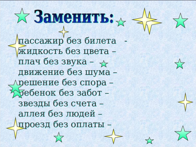 пассажир без билета - жидкость без цвета – плач без звука – движение без шума – решение без спора – ребенок без забот – звезды без счета – аллея без людей – проезд без оплаты – 