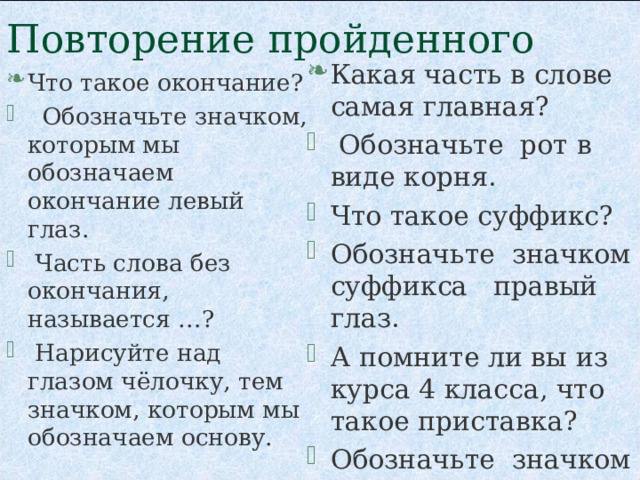 Повторение пройденного Какая часть в слове самая главная?   Обозначьте  рот в виде корня. Что такое суффикс? Обозначьте  значком суффикса   правый глаз. А помните ли вы из курса 4 класса, что такое приставка? Обозначьте  значком приставки нос.   Что такое окончание?   Обозначьте значком, которым мы обозначаем окончание левый глаз.    Часть слова без окончания, называется …?    Нарисуйте над глазом чёлочку, тем значком, которым мы обозначаем основу.  